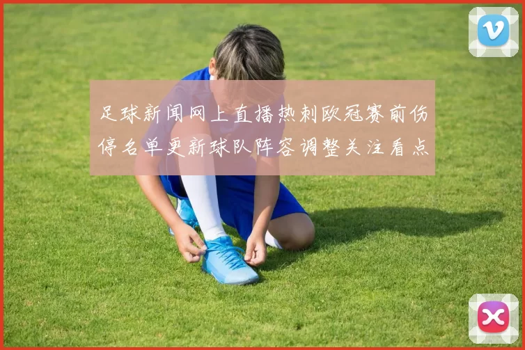 足球新闻网上直播热刺欧冠赛前伤停名单更新球队阵容调整关注看点
