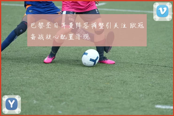 巴黎圣日耳曼阵容调整引关注 欧冠备战核心配置浮现