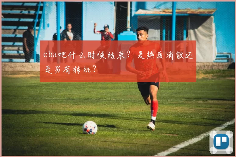 cba吧什么时候结束？是热度消散还是另有转机？