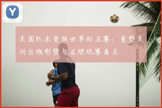 美国队未晋级世界杯正赛，重塑美洲出线形势与后续观赛看点