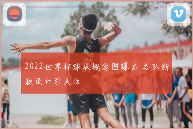 2022世界杯球衣概念图曝光 各队新款设计引关注