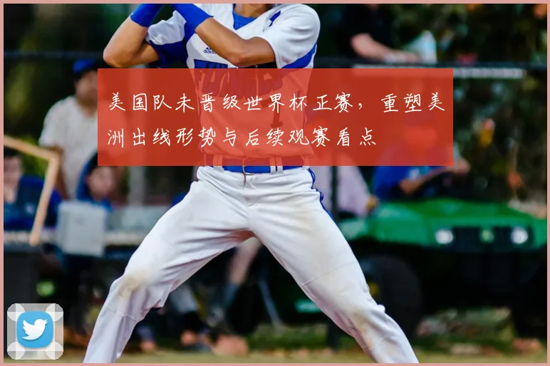 美国队未晋级世界杯正赛，重塑美洲出线形势与后续观赛看点