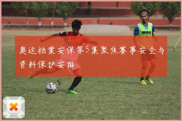 奥运档案安保第5集聚焦赛事安全与资料保护安排