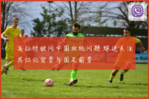 高拉特被问中国血统问题 球迷关注其归化背景与国足前景